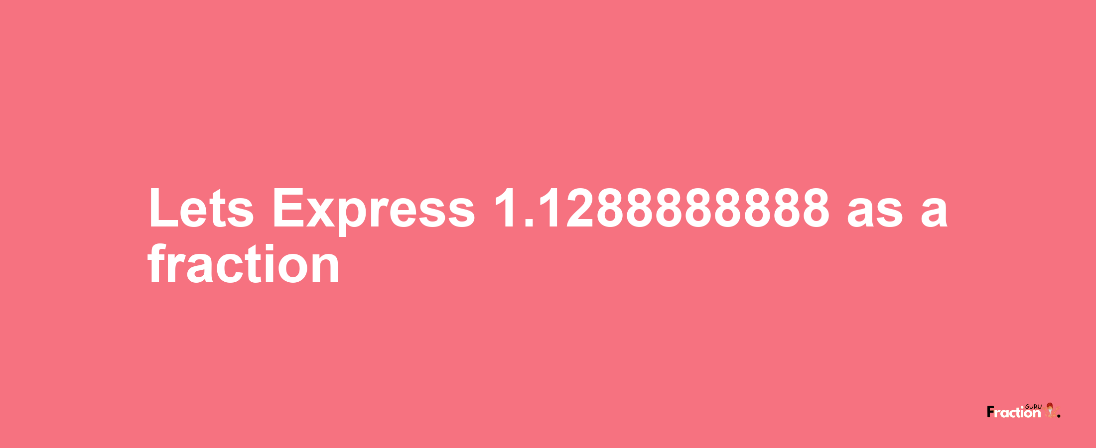 Lets Express 1.1288888888 as afraction